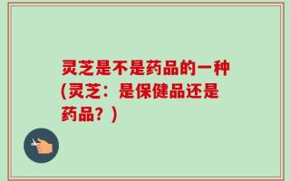 灵芝是不是药品的一种(灵芝：是保健品还是药品？)