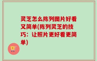 灵芝怎么陈列图片好看又简单(陈列灵芝的技巧：让照片更好看更简单)