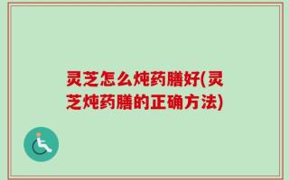 灵芝怎么炖药膳好(灵芝炖药膳的正确方法)
