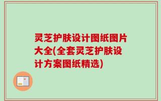 灵芝护肤设计图纸图片大全(全套灵芝护肤设计方案图纸精选)