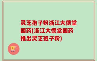 灵芝孢子粉浙江大德堂国药(浙江大德堂国药推出灵芝孢子粉)