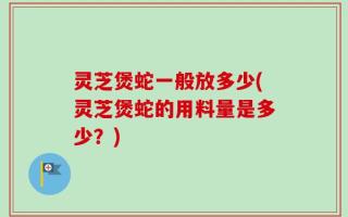灵芝煲蛇一般放多少(灵芝煲蛇的用料量是多少？)