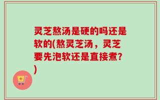 灵芝熬汤是硬的吗还是软的(熬灵芝汤，灵芝要先泡软还是直接煮？)