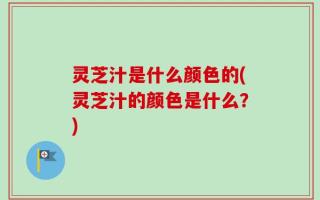 灵芝汁是什么颜色的(灵芝汁的颜色是什么？)