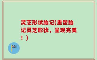 灵芝形状胎记(重塑胎记灵芝形状，呈现完美！)