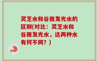灵芝水和谷雨发光水的区别(对比：灵芝水和谷雨发光水，这两种水有何不同？)