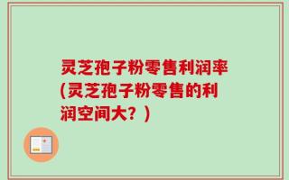 灵芝孢子粉零售利润率(灵芝孢子粉零售的利润空间大？)