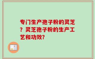专门生产孢子粉的灵芝？灵芝孢子粉的生产工艺和功效？