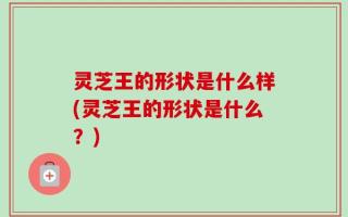 灵芝王的形状是什么样(灵芝王的形状是什么？)