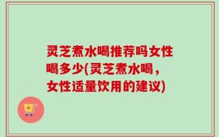 灵芝煮水喝推荐吗女性喝多少(灵芝煮水喝，女性适量饮用的建议)