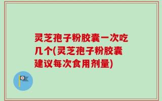 灵芝孢子粉胶囊一次吃几个(灵芝孢子粉胶囊建议每次食用剂量)