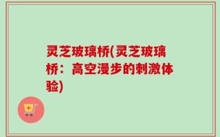 灵芝玻璃桥(灵芝玻璃桥：高空漫步的刺激体验)