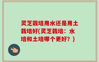 灵芝栽培用水还是用土栽培好(灵芝栽培：水培和土培哪个更好？)