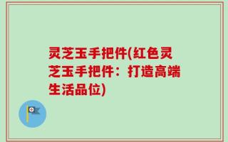 灵芝玉手把件(红色灵芝玉手把件：打造高端生活品位)
