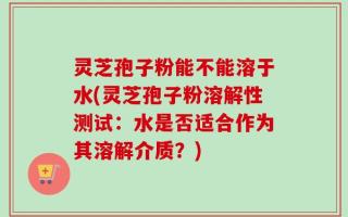 灵芝孢子粉能不能溶于水(灵芝孢子粉溶解性测试：水是否适合作为其溶解介质？)