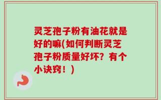 灵芝孢子粉有油花就是好的嘛(如何判断灵芝孢子粉质量好坏？有个小诀窍！)