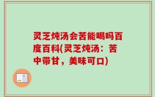 灵芝炖汤会苦能喝吗百度百科(灵芝炖汤：苦中带甘，美味可口)