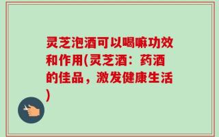 灵芝泡酒可以喝嘛功效和作用(灵芝酒：药酒的佳品，激发健康生活)