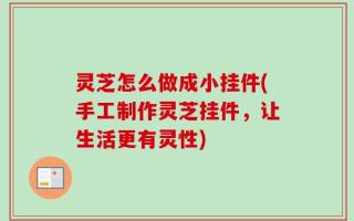 灵芝怎么做成小挂件(手工制作灵芝挂件，让生活更有灵性)