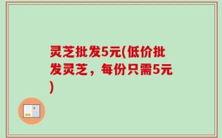 灵芝批发5元(低价批发灵芝，每份只需5元)