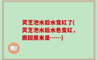 灵芝泡水后水变红了(灵芝泡水后水色变红，原因原来是……)