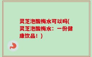 灵芝泡酸梅水可以吗(灵芝泡酸梅水：一份健康饮品！)