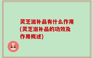 灵芝滋补品有什么作用(灵芝滋补品的功效及作用概述)