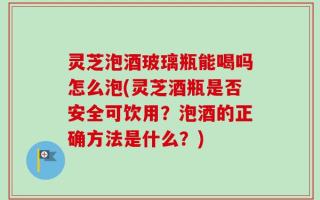 灵芝泡酒玻璃瓶能喝吗怎么泡(灵芝酒瓶是否安全可饮用？泡酒的正确方法是什么？)