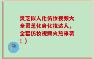 灵芝拟人化仿妆视频大全灵芝化身化妆达人，全套仿妆视频火热来袭！)