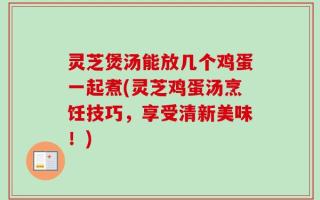 灵芝煲汤能放几个鸡蛋一起煮(灵芝鸡蛋汤烹饪技巧，享受清新美味！)