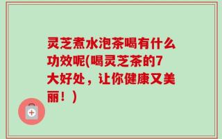 灵芝煮水泡茶喝有什么功效呢(喝灵芝茶的7大好处，让你健康又美丽！)
