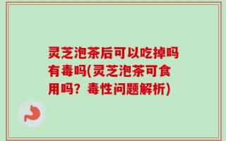 灵芝泡茶后可以吃掉吗有毒吗(灵芝泡茶可食用吗？毒性问题解析)