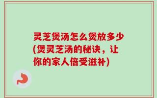灵芝煲汤怎么煲放多少(煲灵芝汤的秘诀，让你的家人倍受滋补)