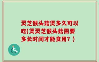 灵芝猴头菇煲多久可以吃(煲灵芝猴头菇需要多长时间才能食用？)
