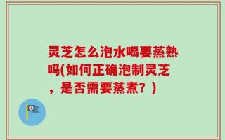 灵芝怎么泡水喝要蒸熟吗(如何正确泡制灵芝，是否需要蒸煮？)