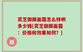 灵芝御颜面霜怎么样啊多少钱(灵芝御颜面霜：价格和效果如何？)