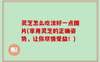 灵芝怎么吃法好一点图片(享用灵芝的正确姿势，让你尽情受益！)