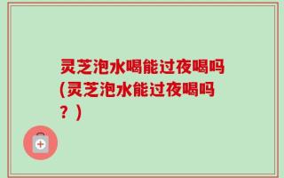 灵芝泡水喝能过夜喝吗(灵芝泡水能过夜喝吗？)