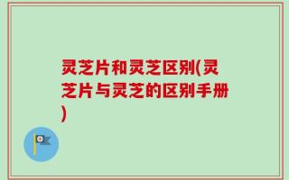 灵芝片和灵芝区别(灵芝片与灵芝的区别手册)