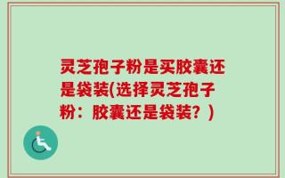 灵芝孢子粉是买胶囊还是袋装(选择灵芝孢子粉：胶囊还是袋装？)