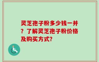 灵芝孢子粉多少钱一并？了解灵芝孢子粉价格及购买方式？