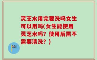 灵芝水用完要洗吗女生可以用吗(女生能使用灵芝水吗？使用后需不需要清洗？)