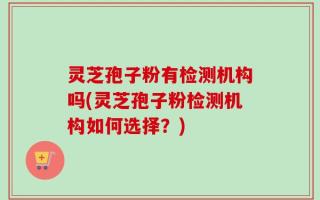 灵芝孢子粉有检测机构吗(灵芝孢子粉检测机构如何选择？)