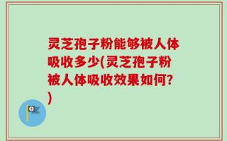 灵芝孢子粉能够被人体吸收多少(灵芝孢子粉被人体吸收效果如何？)
