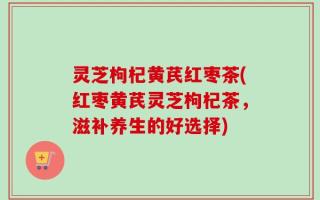 灵芝枸杞黄芪红枣茶(红枣黄芪灵芝枸杞茶，滋补养生的好选择)