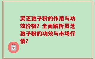 灵芝孢子粉的作用与功效价格？全面解析灵芝孢子粉的功效与市场行情？