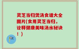灵芝当归煲汤食谱大全图片(食用灵芝当归，诠释健康美味汤水秘诀！)