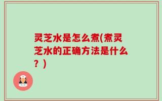 灵芝水是怎么煮(煮灵芝水的正确方法是什么？)