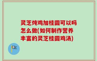 灵芝炖鸡加桂圆可以吗怎么做(如何制作营养丰富的灵芝桂圆鸡汤)