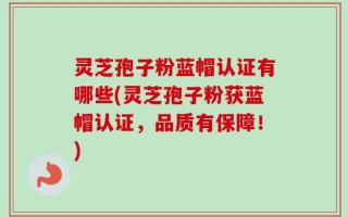 灵芝孢子粉蓝帽认证有哪些(灵芝孢子粉获蓝帽认证，品质有保障！)